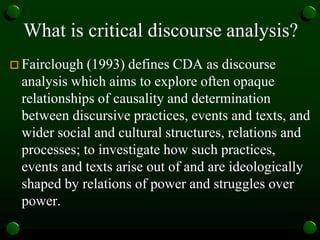What is critical discourse analysis?
 Fairclough (1993) defines CDA as discourse
analysis which aims to explore often opaque
relationships of causality and determination
between discursive practices, events and texts, and
wider social and cultural structures, relations and
processes; to investigate how such practices,
events and texts arise out of and are ideologically
shaped by relations of power and struggles over
power.
 