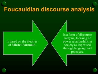 Foucauldian discourse analysis
Is based on the theories
of Michel Foucault.
Is a form of discourse
analysis, focusing on
power relationships in
society as expressed
through language and
practices.
 