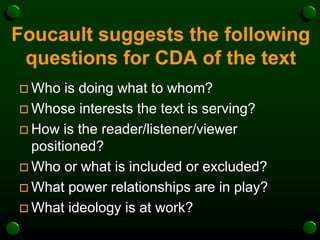 Foucault suggests the following
questions for CDA of the text
 Who is doing what to whom?
 Whose interests the text is serving?
 How is the reader/listener/viewer
positioned?
 Who or what is included or excluded?
 What power relationships are in play?
 What ideology is at work?
 