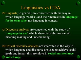 Linguistics vs CDA
 Linguists, in general, are concerned with the way in
which language ‘works’, and their interest is in language
for its own sake, not language in context.
 Discourse analysts are concerned with the study of
‘language in use’ which also entails the context of
meaning making and undersanding.
 Critical discourse analysts are interested in the way in
which language and discourse are used to achieve social
goals and in part this use plays in social maintenance
and change.
 
