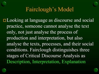 Fairclough’s Model
Looking at language as discourse and social
practice, someone cannot analyse the text
only, not just analyse the process of
production and interpretation, but also
analyse the texts, processes, and their social
conditions. Fairclough distinguishes three
stages of Critical Discourse Analysis as
Description, Interpretation, Explanation
 