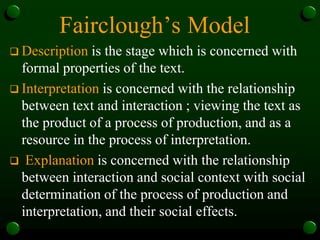 Fairclough’s Model
 Description is the stage which is concerned with
formal properties of the text.
 Interpretation is concerned with the relationship
between text and interaction ; viewing the text as
the product of a process of production, and as a
resource in the process of interpretation.
 Explanation is concerned with the relationship
between interaction and social context with social
determination of the process of production and
interpretation, and their social effects.
 