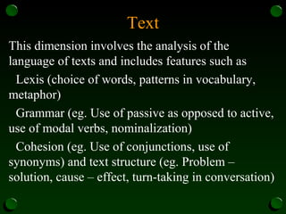 Text
This dimension involves the analysis of the
language of texts and includes features such as
Lexis (choice of words, patterns in vocabulary,
metaphor)
Grammar (eg. Use of passive as opposed to active,
use of modal verbs, nominalization)
Cohesion (eg. Use of conjunctions, use of
synonyms) and text structure (eg. Problem –
solution, cause – effect, turn-taking in conversation)
 
