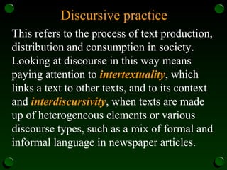 Discursive practice
This refers to the process of text production,
distribution and consumption in society.
Looking at discourse in this way means
paying attention to intertextuality, which
links a text to other texts, and to its context
and interdiscursivity, when texts are made
up of heterogeneous elements or various
discourse types, such as a mix of formal and
informal language in newspaper articles.
 