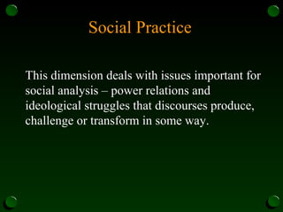 Social Practice
This dimension deals with issues important for
social analysis – power relations and
ideological struggles that discourses produce,
challenge or transform in some way.
 