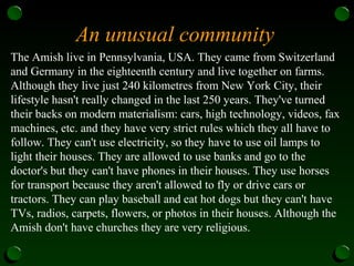 An unusual community
The Amish live in Pennsylvania, USA. They came from Switzerland
and Germany in the eighteenth century and live together on farms.
Although they live just 240 kilometres from New York City, their
lifestyle hasn't really changed in the last 250 years. They've turned
their backs on modern materialism: cars, high technology, videos, fax
machines, etc. and they have very strict rules which they all have to
follow. They can't use electricity, so they have to use oil lamps to
light their houses. They are allowed to use banks and go to the
doctor's but they can't have phones in their houses. They use horses
for transport because they aren't allowed to fly or drive cars or
tractors. They can play baseball and eat hot dogs but they can't have
TVs, radios, carpets, flowers, or photos in their houses. Although the
Amish don't have churches they are very religious.
 