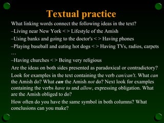 Textual practice
What linking words connect the following ideas in the text?
–Living near New York < > Lifestyle of the Amish
–Using banks and going to the doctor's < > Having phones
–Playing baseball and eating hot dogs < > Having TVs, radios, carpets
…
–Having churches < > Being very religious
Are the ideas on both sides presented as paradoxical or contradictory?
Look for examples in the text containing the verb can/can't. What can
the Amish do? What can the Amish not do? Next look for examples
containing the verbs have to and allow, expressing obligation. What
are the Amish obliged to do?
How often do you have the same symbol in both columns? What
conclusions can you make?
 