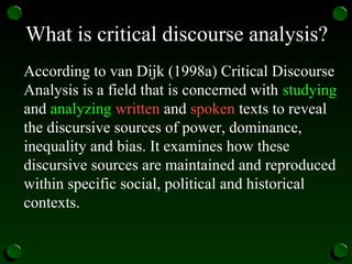What is critical discourse analysis?
According to van Dijk (1998a) Critical Discourse
Analysis is a field that is concerned with studying
and analyzing written and spoken texts to reveal
the discursive sources of power, dominance,
inequality and bias. It examines how these
discursive sources are maintained and reproduced
within specific social, political and historical
contexts.
 