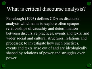 What is critical discourse analysis?
Fairclough (1993) defines CDA as discourse
analysis which aims to explore often opaque
relationships of causality and determination
between discursive practices, events and texts, and
wider social and cultural structures, relations and
processes; to investigate how such practices,
events and texts arise out of and are ideologically
shaped by relations of power and struggles over
power.
 
