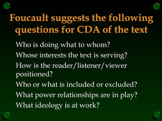 Foucault suggests the following
questions for CDA of the text
Who is doing what to whom?
Whose interests the text is serving?
How is the reader/listener/viewer
positioned?
Who or what is included or excluded?
What power relationships are in play?
What ideology is at work?
 