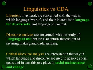 Linguistics vs CDA
Linguists, in general, are concerned with the way in
which language ‘works’, and their interest is in language
for its own sake, not language in context.
Discourse analysts are concerned with the study of
‘language in use’ which also entails the context of
meaning making and undersanding.
Critical discourse analysts are interested in the way in
which language and discourse are used to achieve social
goals and in part this use plays in social maintenance
and change.
 