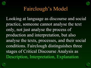 Fairclough’s Model
Looking at language as discourse and social
practice, someone cannot analyse the text
only, not just analyse the process of
production and interpretation, but also
analyse the texts, processes, and their social
conditions. Fairclough distinguishes three
stages of Critical Discourse Analysis as
Description, Interpretation, Explanation
 
