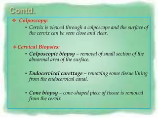  Colposcopy:
    • Cervix is viewed through a colposcope and the surface of
       the cervix can be seen close and clear.

 Cervical  Biopsies:
      • Colposcopic biopsy – removal of small section of the
        abnormal area of the surface.

      • Endocervical curettage – removing some tissue lining
       from the endocervical canal.

      • Cone biopsy – cone-shaped piece of tissue is removed
       from the cervix
 