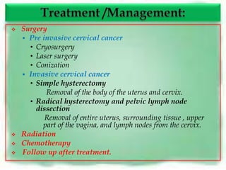   Surgery
     Pre invasive cervical cancer
      • Cryosurgery
      • Laser surgery
      • Conization
     Invasive cervical cancer
      • Simple hysterectomy
           Removal of the body of the uterus and cervix.
      • Radical hysterectomy and pelvic lymph node
        dissection
           Removal of entire uterus, surrounding tissue , upper
          part of the vagina, and lymph nodes from the cervix.
   Radiation
   Chemotherapy
   Follow up after treatment.
 