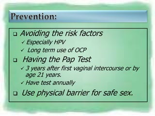    Avoiding the risk factors
     Especially HPV
       Long term use of OCP
   Having the Pap Test
    3  years after first vaginal intercourse or by
      age 21 years.
     Have test annually

   Use physical barrier for safe sex.
 