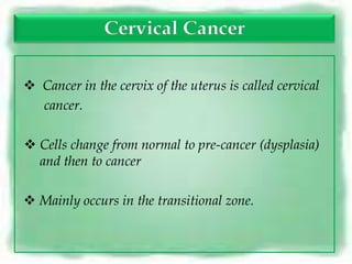 Cervical Cancer

 Cancer in the cervix of the uterus is called cervical
  cancer.

 Cells change from normal to pre-cancer (dysplasia)
  and then to cancer

 Mainly occurs in the transitional zone.
 