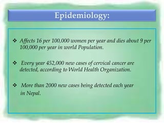  Affects 16 per 100,000 women per year and dies about 9 per
  100,000 per year in world Population.

 Every year 452,000 new cases of cervical cancer are
  detected, according to World Health Organization.

 More than 2000 new cases being detected each year
  in Nepal.
 