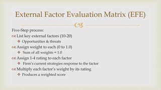 Five-Step process:
 List key external factors (10-20)
 Opportunities & threats
 Assign weight to each (0 to 1.0)
 Sum of all weights = 1.0
 Assign 1-4 rating to each factor
 Firm’s current strategies response to the factor
 Multiply each factor’s weight by its rating
 Produces a weighted score
External Factor Evaluation Matrix (EFE)
 