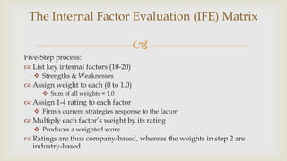 
Five-Step process:
 List key internal factors (10-20)
 Strengths & Weaknesses
 Assign weight to each (0 to 1.0)
 Sum of all weights = 1.0
 Assign 1-4 rating to each factor
 Firm’s current strategies response to the factor
 Multiply each factor’s weight by its rating
 Produces a weighted score
 Ratings are thus company-based, whereas the weights in step 2 are
industry-based.
The Internal Factor Evaluation (IFE) Matrix
 