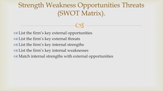 
 List the firm’s key external opportunities
 List the firm’s key external threats
 List the firm’s key internal strengths
 List the firm’s key internal weaknesses
 Match internal strengths with external opportunities
Strength Weakness Opportunities Threats
(SWOT Matrix).
 