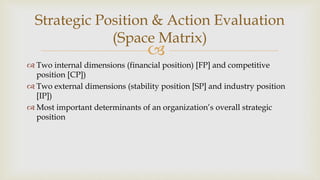
Strategic Position & Action Evaluation
(Space Matrix)
 Two internal dimensions (financial position) [FP] and competitive
position [CP])
 Two external dimensions (stability position [SP] and industry position
[IP])
 Most important determinants of an organization’s overall strategic
position
 