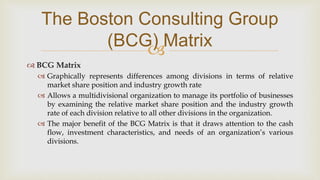 
The Boston Consulting Group
(BCG) Matrix
 BCG Matrix
 Graphically represents differences among divisions in terms of relative
market share position and industry growth rate
 Allows a multidivisional organization to manage its portfolio of businesses
by examining the relative market share position and the industry growth
rate of each division relative to all other divisions in the organization.
 The major benefit of the BCG Matrix is that it draws attention to the cash
flow, investment characteristics, and needs of an organization’s various
divisions.
 