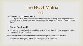 
The BCG Matrix
 Question marks – Quadrant I
Organization must decide whether to strengthen them by pursuing an intensive
strategy, market penetration, market development, or product development) or to sell
them.
Stars – Quadrant II
 High relative market share and high growth rate. Best long-run opportunities
for growth & profitability.
 Substantial investment to maintain or strengthen dominant position
Integration strategies, intensive strategies, joint ventures.
 