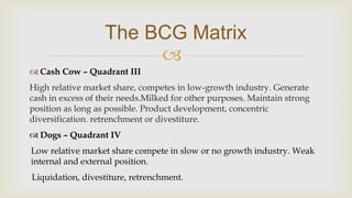 
The BCG Matrix
 Cash Cow – Quadrant III
High relative market share, competes in low-growth industry. Generate
cash in excess of their needs.Milked for other purposes. Maintain strong
position as long as possible. Product development, concentric
diversification. retrenchment or divestiture.
 Dogs – Quadrant IV
Low relative market share compete in slow or no growth industry. Weak
internal and external position.
Liquidation, divestiture, retrenchment.
 