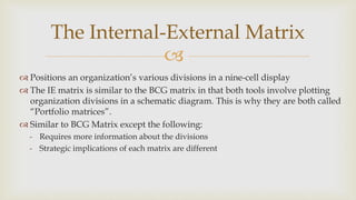 
The Internal-External Matrix
 Positions an organization’s various divisions in a nine-cell display
 The IE matrix is similar to the BCG matrix in that both tools involve plotting
organization divisions in a schematic diagram. This is why they are both called
“Portfolio matrices”.
 Similar to BCG Matrix except the following:
- Requires more information about the divisions
- Strategic implications of each matrix are different
 