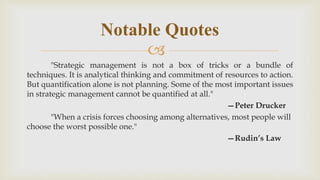 
"Strategic management is not a box of tricks or a bundle of
techniques. It is analytical thinking and commitment of resources to action.
But quantification alone is not planning. Some of the most important issues
in strategic management cannot be quantified at all."
—Peter Drucker
"When a crisis forces choosing among alternatives, most people will
choose the worst possible one."
—Rudin’s Law
Notable Quotes
 