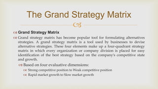 
The Grand Strategy Matrix
 Grand Strategy Matrix
 Grand strategy matrix has become popular tool for formulating alternatives
strategies. A grand strategy matrix is a tool used by businesses to devise
alternative strategies. These four elements make up a four-quadrant strategy
matrix in which every organization or company division is placed for easy
identification of the best strategy based on the company's competitive state
and growth.
 Based on four evaluative dimensions:
 Strong competitive position to Weak competitive position
 Rapid market growth to Slow market growth
 