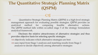 
 Quantitative Strategic Planning Matrix (QSPM) is a high-level strategic
management approach for evaluating possible strategies. QSPM provides an
analytical method for comparing feasible alternative actions.
The QSPM method falls within so-called stage 3 of the strategy formulation
analytical framework.
 Discloses the relative attractiveness of alternative strategies and thus
provides objective basis for selecting specific strategies
 objectively indicates which alternative strategies are best
 uses input from Stage 1 analyses and matching results from Stage 2
analyses to decide objectively among alternative strategies
The Quantitative Strategic Planning Matrix
(QSPM)
 