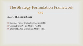 
Stage 1: The Input Stage
 External Factor Evaluation Matrix (EFE)
 Competitive Profile Matrix (CPM)
 Internal Factor Evaluation Matrix (IFE)
The Strategy Formulation Framework
 