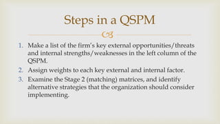 
Steps in a QSPM
1. Make a list of the firm’s key external opportunities/threats
and internal strengths/weaknesses in the left column of the
QSPM.
2. Assign weights to each key external and internal factor.
3. Examine the Stage 2 (matching) matrices, and identify
alternative strategies that the organization should consider
implementing.
 
