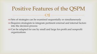 
Positive Features of the QSPM
 Sets of strategies can be examined sequentially or simultaneously
 Requires strategists to integrate pertinent external and internal factors
into the decision process
 Can be adapted for use by small and large for-profit and nonprofit
organizations
 