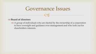 
Governance Issues
 Board of directors
 A group of individuals who are elected by the ownership of a corporation
to have oversight and guidance over management and who look out for
shareholders interests.
 