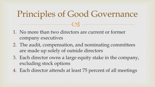 
Principles of Good Governance
1. No more than two directors are current or former
company executives
2. The audit, compensation, and nominating committees
are made up solely of outside directors
3. Each director owns a large equity stake in the company,
excluding stock options
4. Each director attends at least 75 percent of all meetings
 
