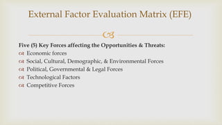 
Five (5) Key Forces affecting the Opportunities & Threats:
 Economic forces
 Social, Cultural, Demographic, & Environmental Forces
 Political, Governmental & Legal Forces
 Technological Factors
 Competitive Forces
External Factor Evaluation Matrix (EFE)
 