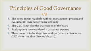 
Principles of Good Governance
5. The board meets regularly without management present and
evaluates its own performance annually
6. The CEO is not also the chairperson of the board
7. Stock options are considered a corporate expense
8. There are no interlocking directorships (where a director or
CEO sits on another director’s board).
 