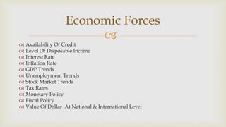 
 Availability Of Credit
 Level Of Disposable Income
 Interest Rate
 Inflation Rate
 GDP Trends
 Unemployment Trends
 Stock Market Trends
 Tax Rates
 Monetary Policy
 Fiscal Policy
 Value Of Dollar At National & International Level
Economic Forces
 