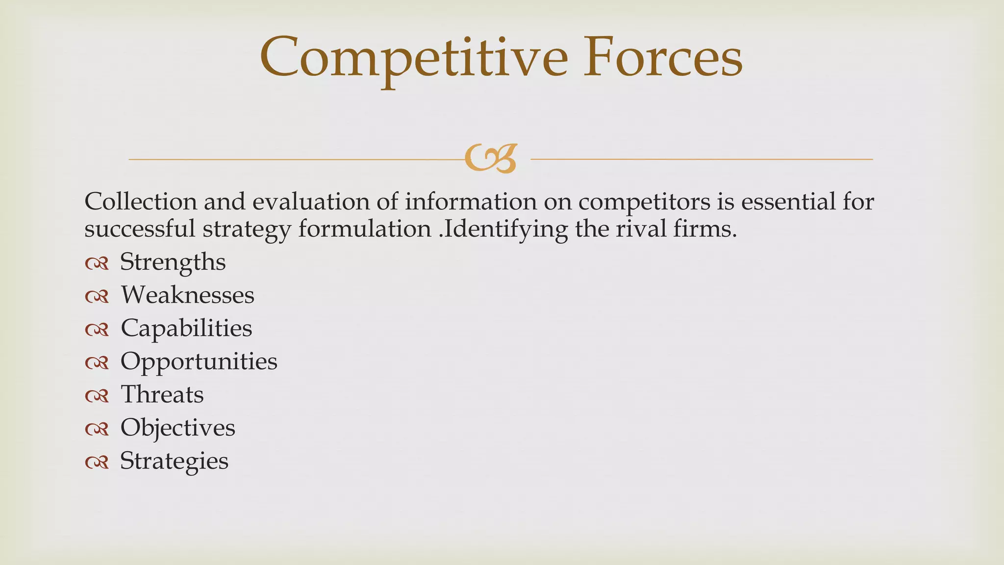 
Collection and evaluation of information on competitors is essential for
successful strategy formulation .Identifying the rival firms.
 Strengths
 Weaknesses
 Capabilities
 Opportunities
 Threats
 Objectives
 Strategies
Competitive Forces
 