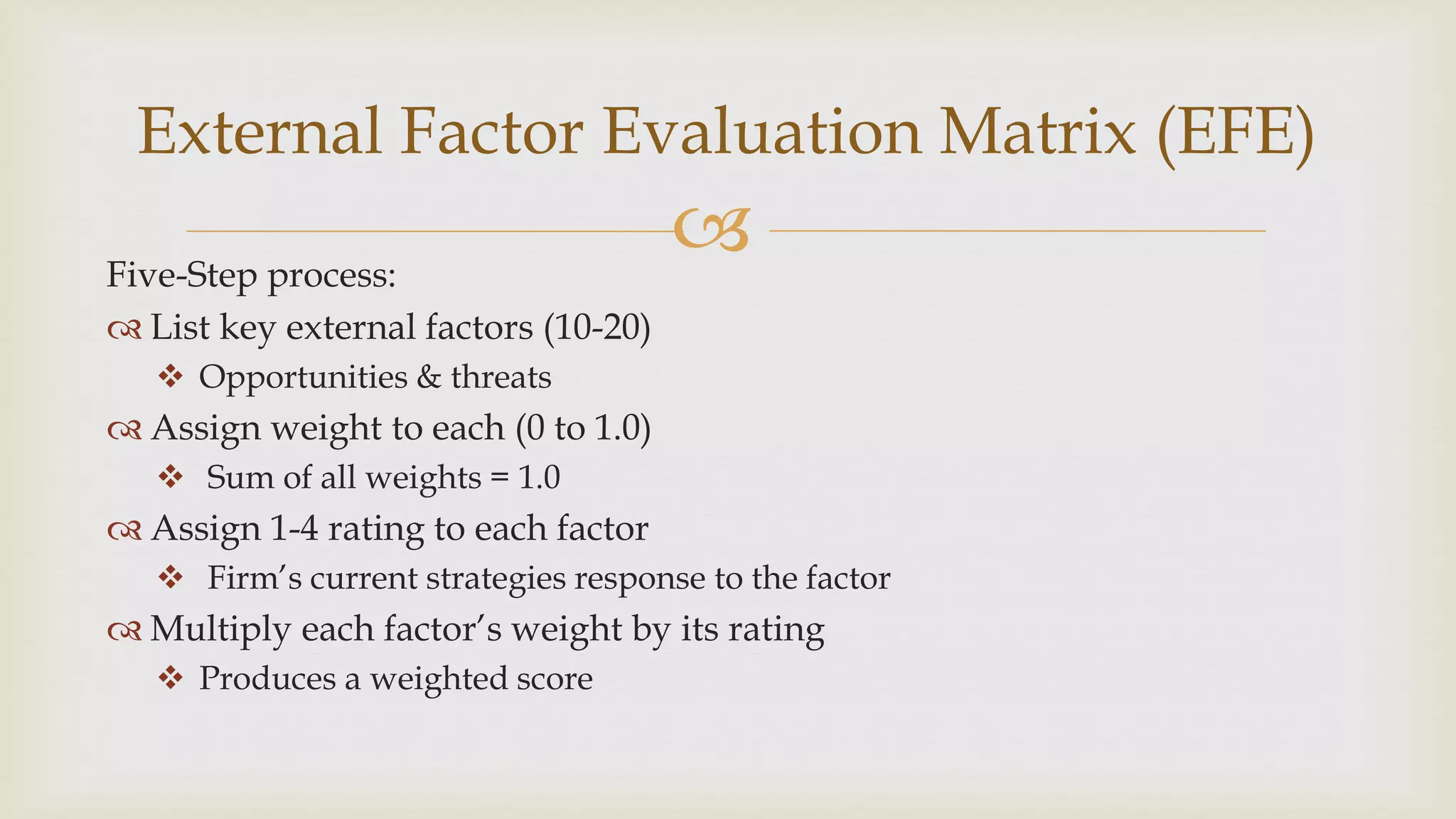 Five-Step process:
 List key external factors (10-20)
 Opportunities & threats
 Assign weight to each (0 to 1.0)
 Sum of all weights = 1.0
 Assign 1-4 rating to each factor
 Firm’s current strategies response to the factor
 Multiply each factor’s weight by its rating
 Produces a weighted score
External Factor Evaluation Matrix (EFE)
 
