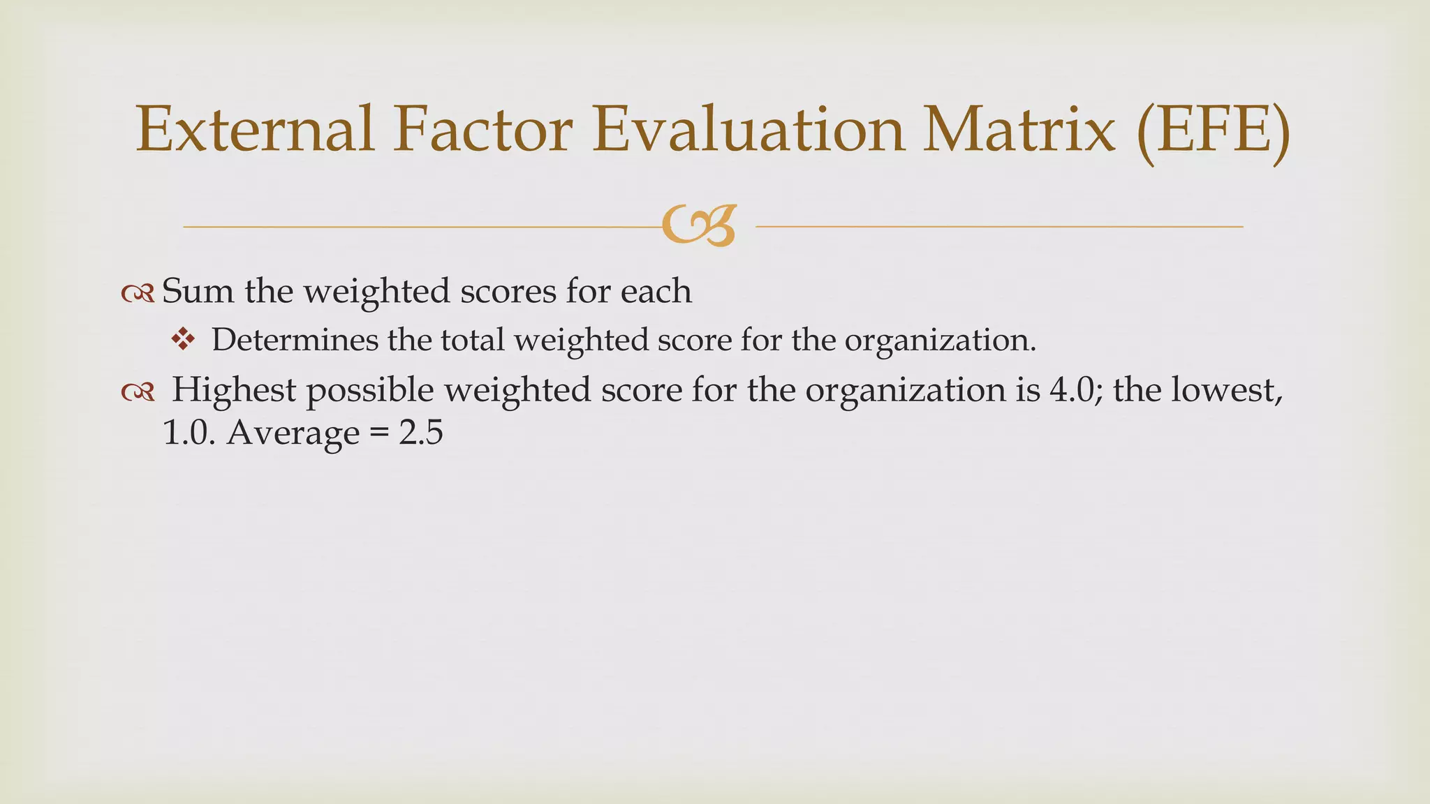 
 Sum the weighted scores for each
 Determines the total weighted score for the organization.
 Highest possible weighted score for the organization is 4.0; the lowest,
1.0. Average = 2.5
External Factor Evaluation Matrix (EFE)
 