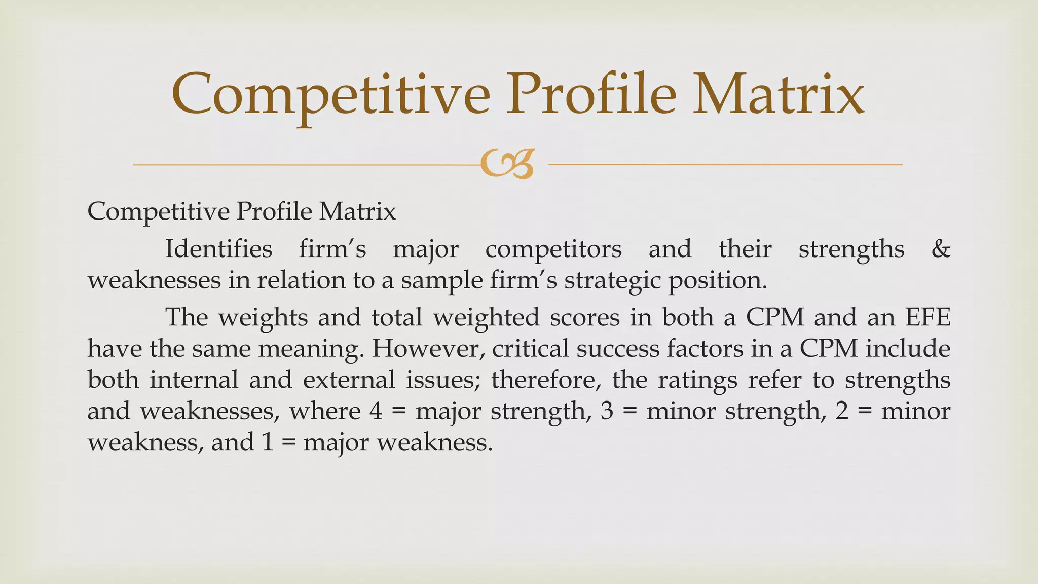 
Competitive Profile Matrix
Competitive Profile Matrix
Identifies firm’s major competitors and their strengths &
weaknesses in relation to a sample firm’s strategic position.
The weights and total weighted scores in both a CPM and an EFE
have the same meaning. However, critical success factors in a CPM include
both internal and external issues; therefore, the ratings refer to strengths
and weaknesses, where 4 = major strength, 3 = minor strength, 2 = minor
weakness, and 1 = major weakness.
 