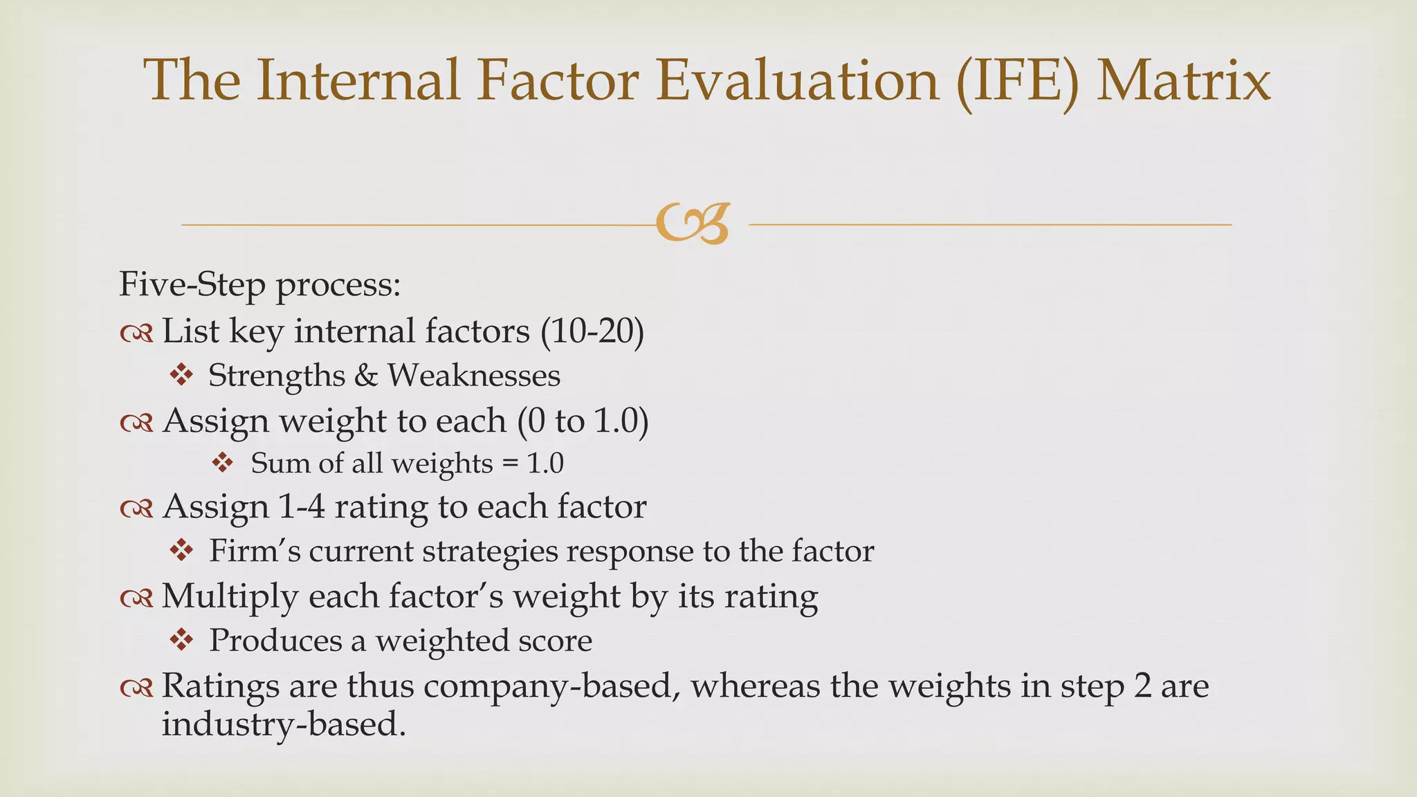 
Five-Step process:
 List key internal factors (10-20)
 Strengths & Weaknesses
 Assign weight to each (0 to 1.0)
 Sum of all weights = 1.0
 Assign 1-4 rating to each factor
 Firm’s current strategies response to the factor
 Multiply each factor’s weight by its rating
 Produces a weighted score
 Ratings are thus company-based, whereas the weights in step 2 are
industry-based.
The Internal Factor Evaluation (IFE) Matrix
 