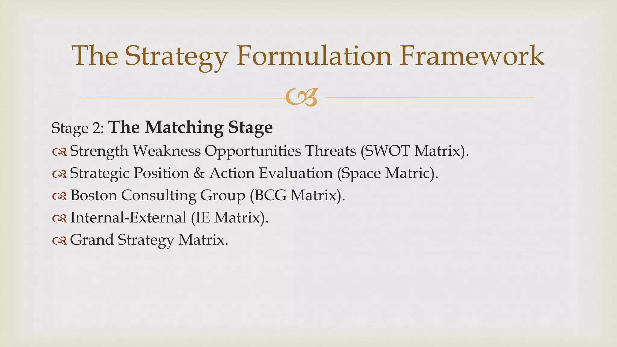 
The Strategy Formulation Framework
Stage 2: The Matching Stage
 Strength Weakness Opportunities Threats (SWOT Matrix).
 Strategic Position & Action Evaluation (Space Matric).
 Boston Consulting Group (BCG Matrix).
 Internal-External (IE Matrix).
 Grand Strategy Matrix.
 