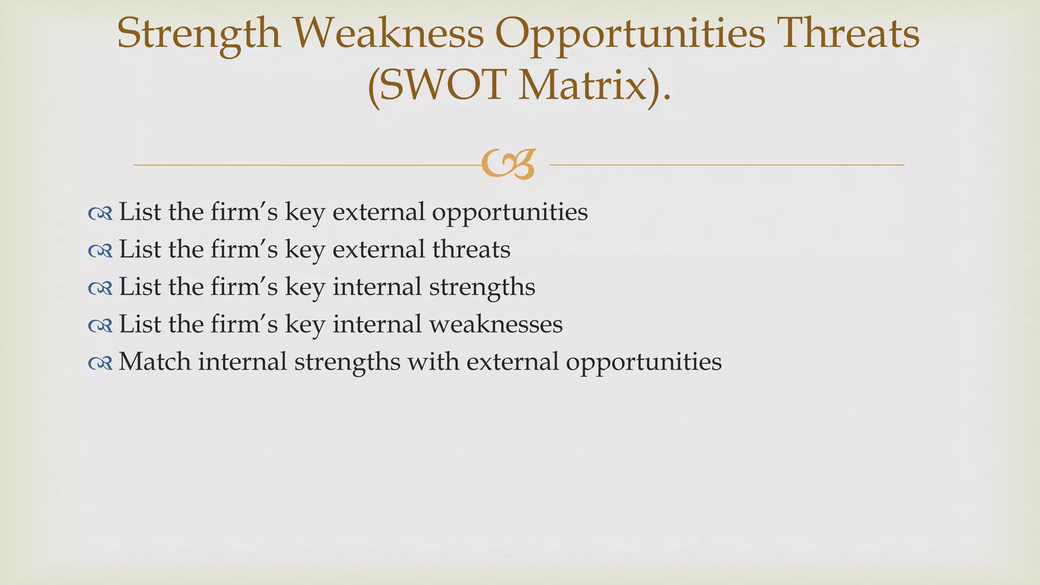 
 List the firm’s key external opportunities
 List the firm’s key external threats
 List the firm’s key internal strengths
 List the firm’s key internal weaknesses
 Match internal strengths with external opportunities
Strength Weakness Opportunities Threats
(SWOT Matrix).
 