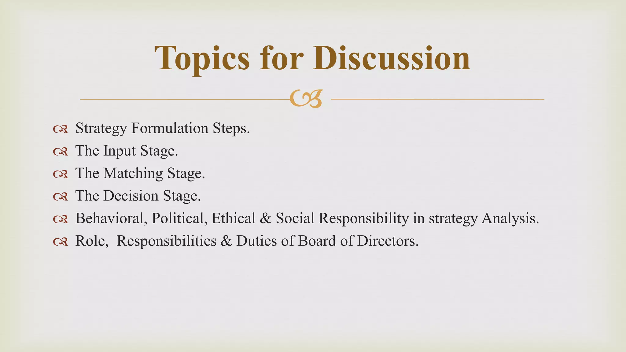 
 Strategy Formulation Steps.
 The Input Stage.
 The Matching Stage.
 The Decision Stage.
 Behavioral, Political, Ethical & Social Responsibility in strategy Analysis.
 Role, Responsibilities & Duties of Board of Directors.
Topics for Discussion
 