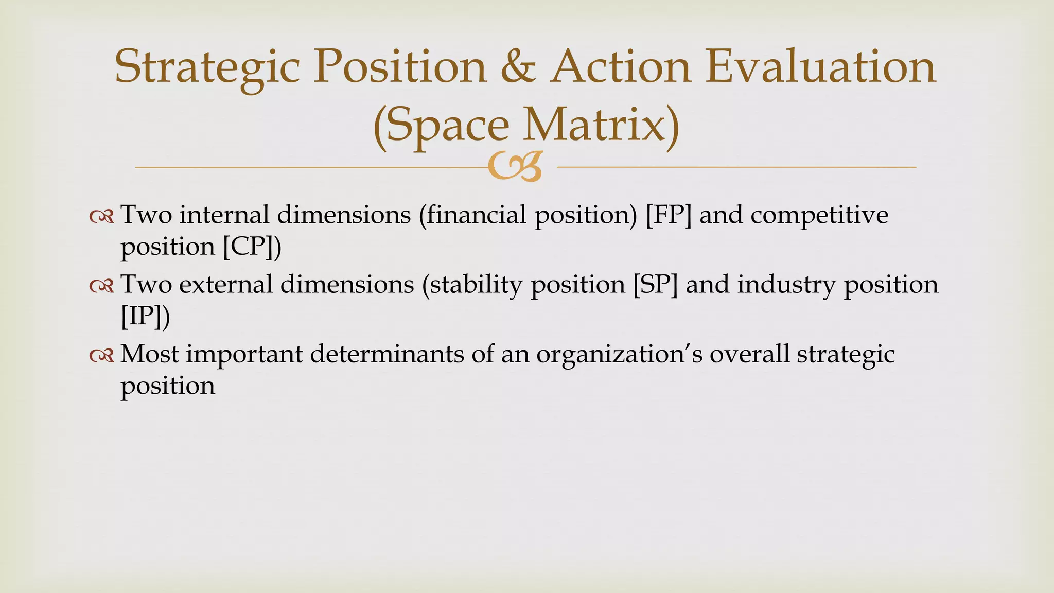 
Strategic Position & Action Evaluation
(Space Matrix)
 Two internal dimensions (financial position) [FP] and competitive
position [CP])
 Two external dimensions (stability position [SP] and industry position
[IP])
 Most important determinants of an organization’s overall strategic
position
 