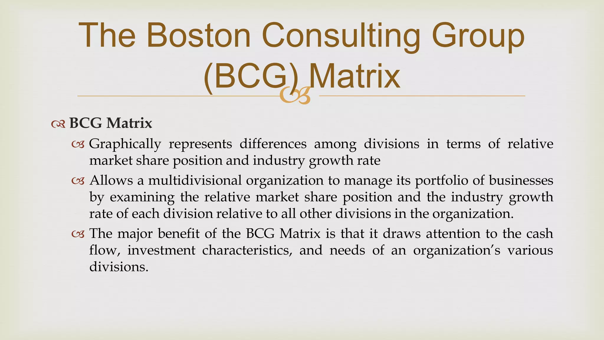 
The Boston Consulting Group
(BCG) Matrix
 BCG Matrix
 Graphically represents differences among divisions in terms of relative
market share position and industry growth rate
 Allows a multidivisional organization to manage its portfolio of businesses
by examining the relative market share position and the industry growth
rate of each division relative to all other divisions in the organization.
 The major benefit of the BCG Matrix is that it draws attention to the cash
flow, investment characteristics, and needs of an organization’s various
divisions.
 